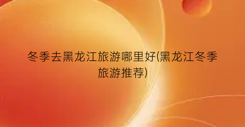 冬季去黑龙江旅游哪里好(黑龙江冬季旅游推荐)