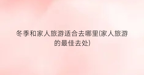 冬季和家人旅游适合去哪里(家人旅游的最佳去处)
