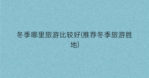 冬季哪里旅游比较好(推荐冬季旅游胜地)