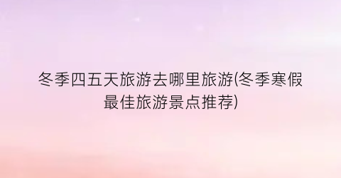 冬季四五天旅游去哪里旅游(冬季寒假最佳旅游景点推荐)