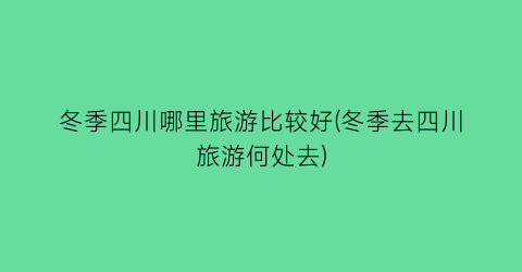 冬季四川哪里旅游比较好(冬季去四川旅游何处去)