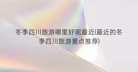 冬季四川旅游哪里好呢最近(最近的冬季四川旅游景点推荐)