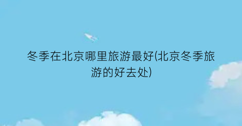 冬季在北京哪里旅游最好(北京冬季旅游的好去处)
