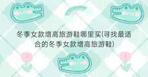 冬季女款增高旅游鞋哪里买(寻找最适合的冬季女款增高旅游鞋)