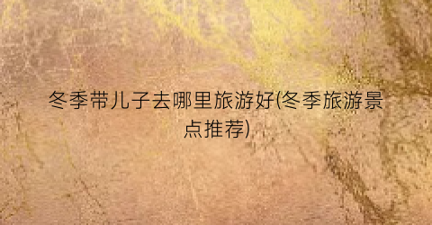 冬季带儿子去哪里旅游好(冬季旅游景点推荐)