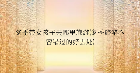 冬季带女孩子去哪里旅游(冬季旅游不容错过的好去处)