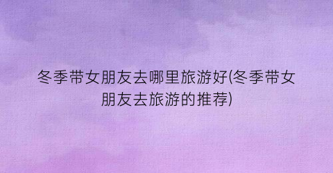冬季带女朋友去哪里旅游好(冬季带女朋友去旅游的推荐)