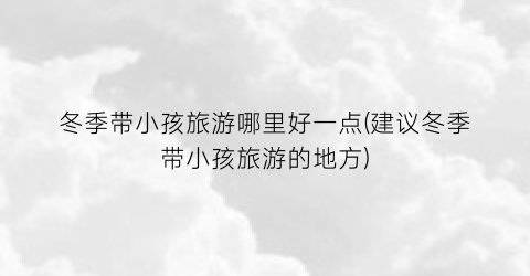 冬季带小孩旅游哪里好一点(建议冬季带小孩旅游的地方)