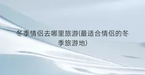 冬季情侣去哪里旅游(最适合情侣的冬季旅游地)