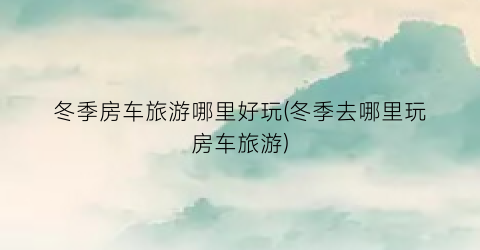 冬季房车旅游哪里好玩(冬季去哪里玩房车旅游)