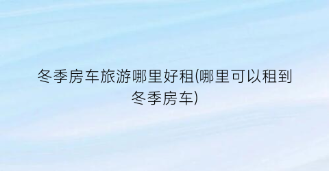 冬季房车旅游哪里好租(哪里可以租到冬季房车)