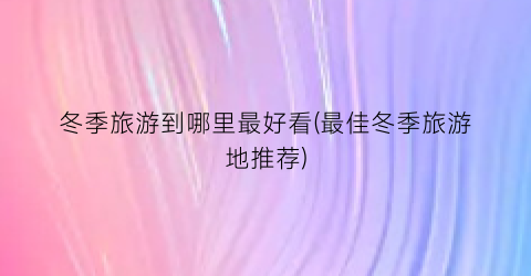 冬季旅游到哪里最好看(最佳冬季旅游地推荐)