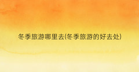冬季旅游哪里去(冬季旅游的好去处)
