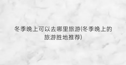 冬季晚上可以去哪里旅游(冬季晚上的旅游胜地推荐)