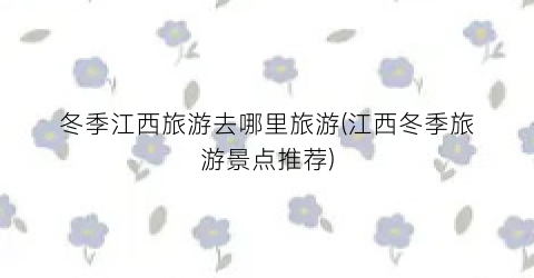 冬季江西旅游去哪里旅游(江西冬季旅游景点推荐)