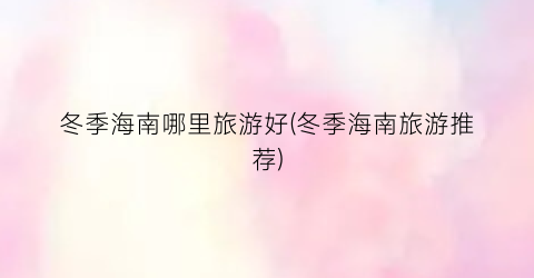 冬季海南哪里旅游好(冬季海南旅游推荐)