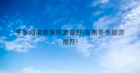 冬季海南哪里旅游最好(海南冬季旅游推荐)