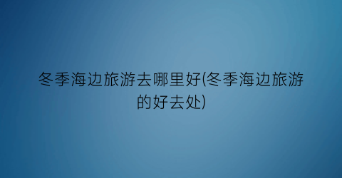 冬季海边旅游去哪里好(冬季海边旅游的好去处)