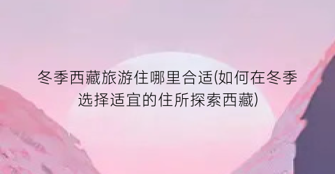 冬季西藏旅游住哪里合适(如何在冬季选择适宜的住所探索西藏)
