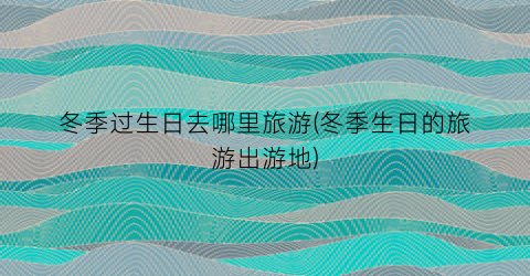 冬季过生日去哪里旅游(冬季生日的旅游出游地)
