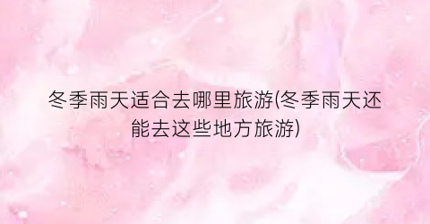 冬季雨天适合去哪里旅游(冬季雨天还能去这些地方旅游)
