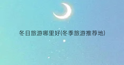 冬日旅游哪里好(冬季旅游推荐地)