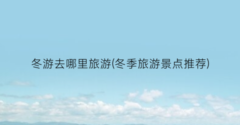 冬游去哪里旅游(冬季旅游景点推荐)