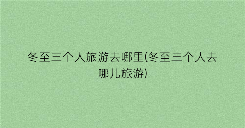 冬至三个人旅游去哪里(冬至三个人去哪儿旅游)
