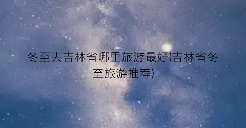 冬至去吉林省哪里旅游最好(吉林省冬至旅游推荐)
