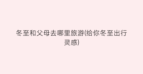 冬至和父母去哪里旅游(给你冬至出行灵感)