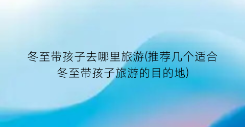 冬至带孩子去哪里旅游(推荐几个适合冬至带孩子旅游的目的地)