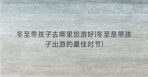 冬至带孩子去哪里旅游好(冬至是带孩子出游的最佳时节)