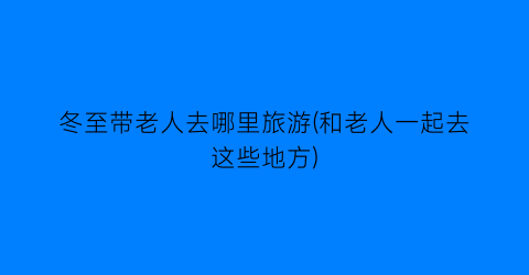 冬至带老人去哪里旅游(和老人一起去这些地方)