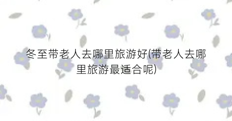 冬至带老人去哪里旅游好(带老人去哪里旅游最适合呢)