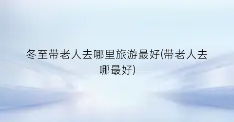 冬至带老人去哪里旅游最好(带老人去哪最好)