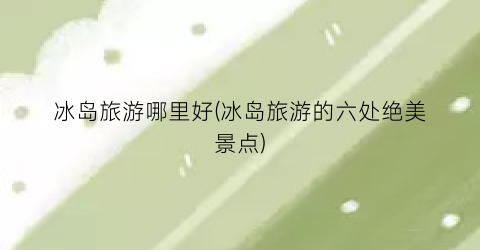冰岛旅游哪里好(冰岛旅游的六处绝美景点)