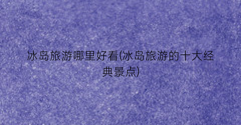 冰岛旅游哪里好看(冰岛旅游的十大经典景点)