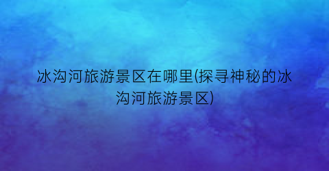 冰沟河旅游景区在哪里(探寻神秘的冰沟河旅游景区)