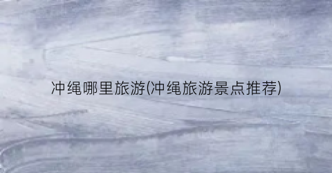 冲绳哪里旅游(冲绳旅游景点推荐)