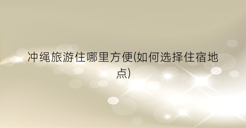 冲绳旅游住哪里方便(如何选择住宿地点)