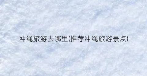 冲绳旅游去哪里(推荐冲绳旅游景点)