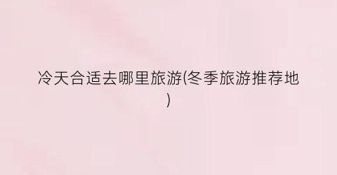 冷天合适去哪里旅游(冬季旅游推荐地)