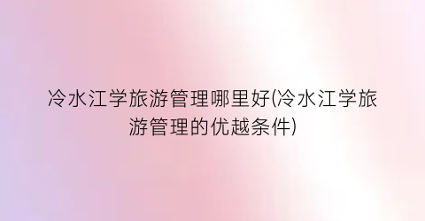 冷水江学旅游管理哪里好(冷水江学旅游管理的优越条件)