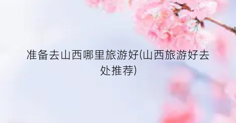 准备去山西哪里旅游好(山西旅游好去处推荐)