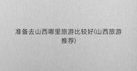 准备去山西哪里旅游比较好(山西旅游推荐)