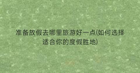 准备放假去哪里旅游好一点(如何选择适合你的度假胜地)