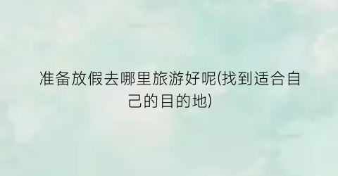 准备放假去哪里旅游好呢(找到适合自己的目的地)