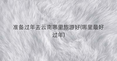 准备过年去云南哪里旅游好(哪里最好过年)
