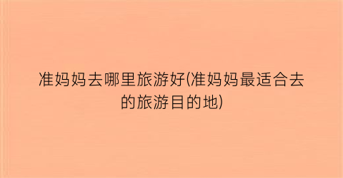 准妈妈去哪里旅游好(准妈妈最适合去的旅游目的地)