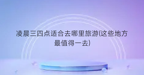 凌晨三四点适合去哪里旅游(这些地方最值得一去)